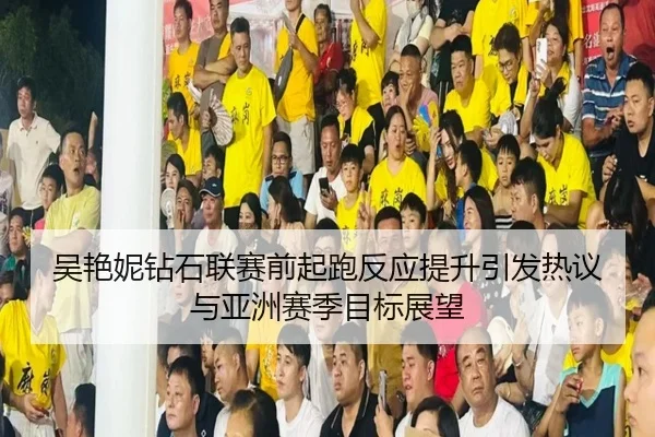 吴艳妮钻石联赛前起跑反应提升引发热议与亚洲赛季目标展望